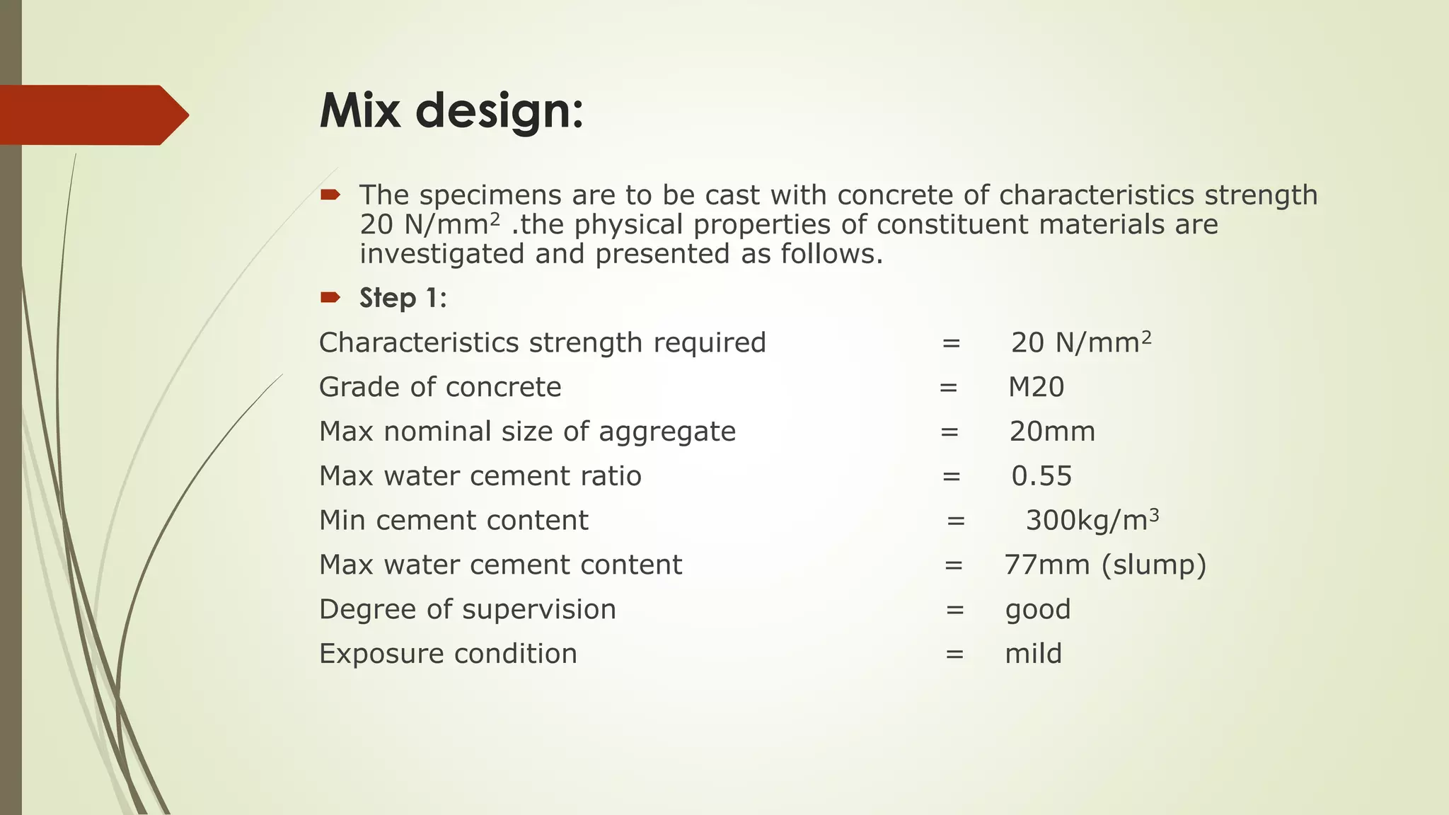 Mix design:
 The specimens are to be cast with concrete of characteristics strength
20 N/mm2 .the physical properties of constituent materials are
investigated and presented as follows.
 Step 1:
Characteristics strength required = 20 N/mm2
Grade of concrete = M20
Max nominal size of aggregate = 20mm
Max water cement ratio = 0.55
Min cement content = 300kg/m3
Max water cement content = 77mm (slump)
Degree of supervision = good
Exposure condition = mild
 