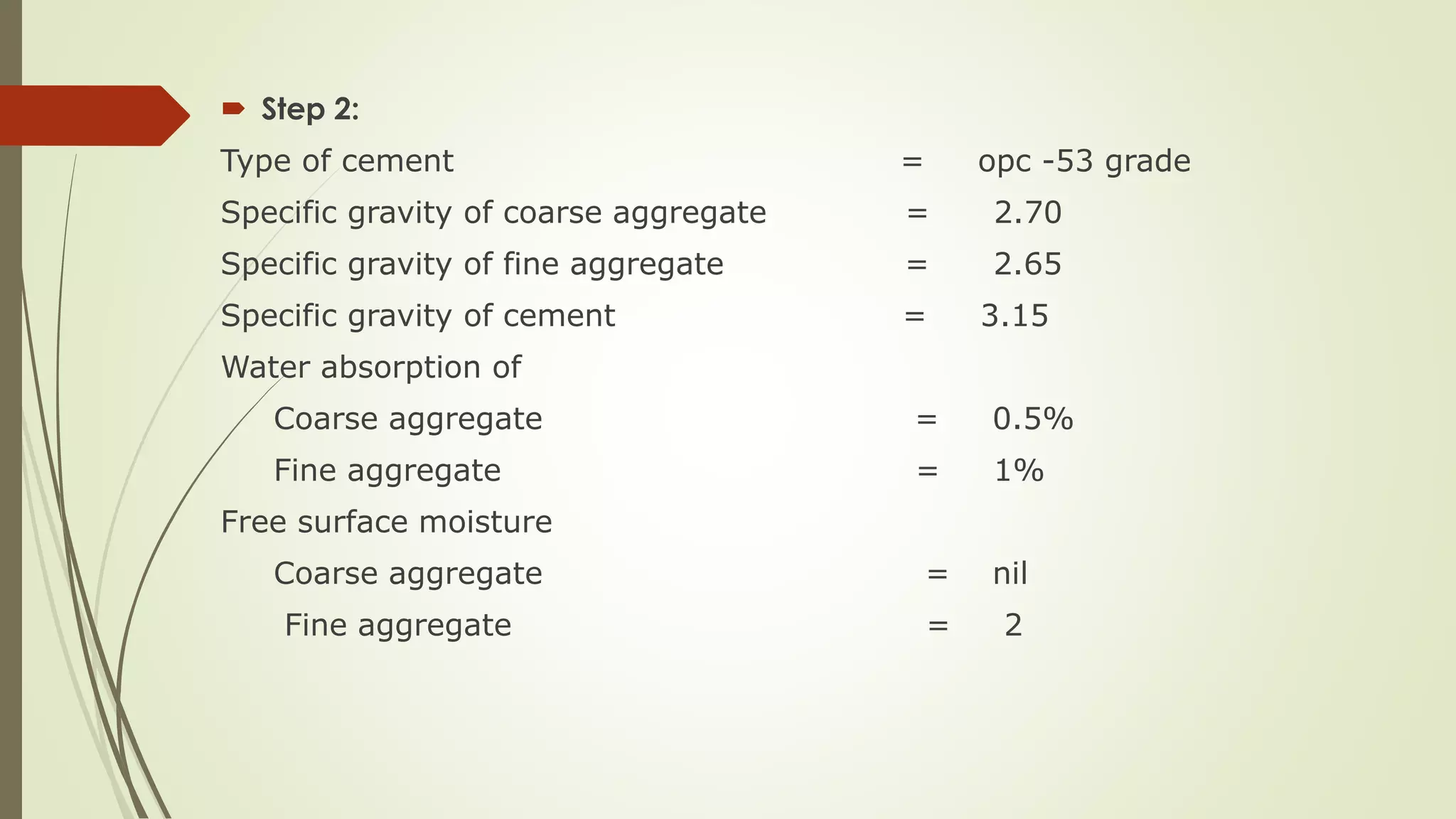  Step 2:
Type of cement = opc -53 grade
Specific gravity of coarse aggregate = 2.70
Specific gravity of fine aggregate = 2.65
Specific gravity of cement = 3.15
Water absorption of
Coarse aggregate = 0.5%
Fine aggregate = 1%
Free surface moisture
Coarse aggregate = nil
Fine aggregate = 2
 