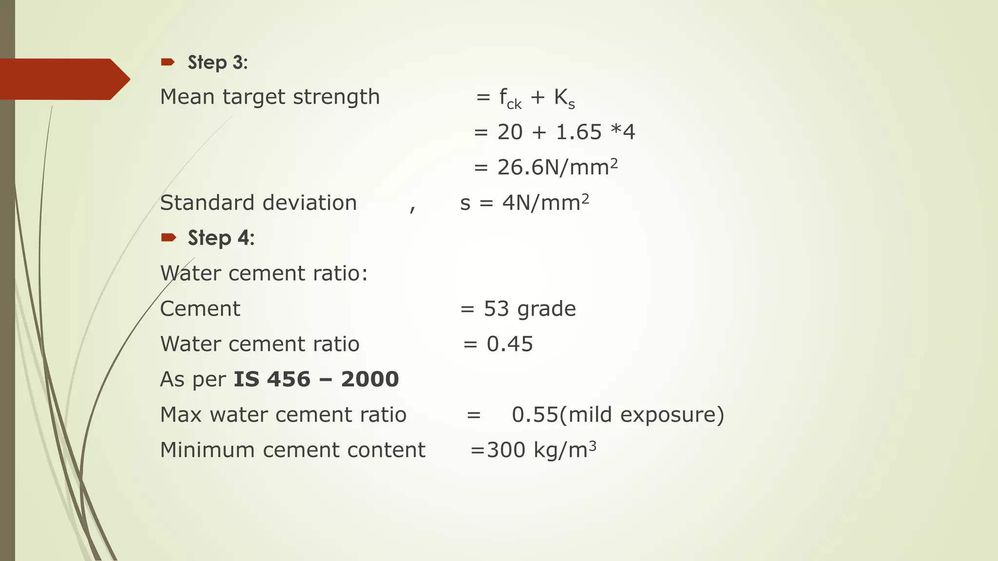  Step 3:
Mean target strength = fck + Ks
= 20 + 1.65 *4
= 26.6N/mm2
Standard deviation , s = 4N/mm2
 Step 4:
Water cement ratio:
Cement = 53 grade
Water cement ratio = 0.45
As per IS 456 – 2000
Max water cement ratio = 0.55(mild exposure)
Minimum cement content =300 kg/m3
 