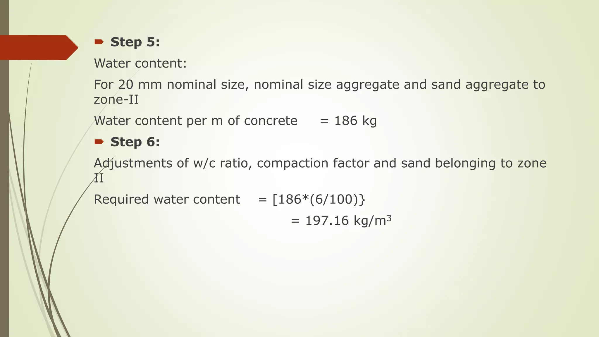  Step 5:
Water content:
For 20 mm nominal size, nominal size aggregate and sand aggregate to
zone-II
Water content per m of concrete = 186 kg
 Step 6:
Adjustments of w/c ratio, compaction factor and sand belonging to zone
II
Required water content = [186*(6/100)}
= 197.16 kg/m3
 