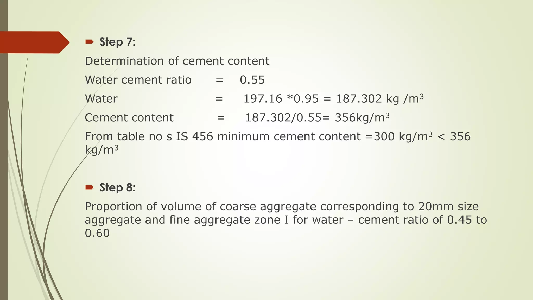  Step 7:
Determination of cement content
Water cement ratio = 0.55
Water = 197.16 *0.95 = 187.302 kg /m3
Cement content = 187.302/0.55= 356kg/m3
From table no s IS 456 minimum cement content =300 kg/m3 < 356
kg/m3
 Step 8:
Proportion of volume of coarse aggregate corresponding to 20mm size
aggregate and fine aggregate zone I for water – cement ratio of 0.45 to
0.60
 