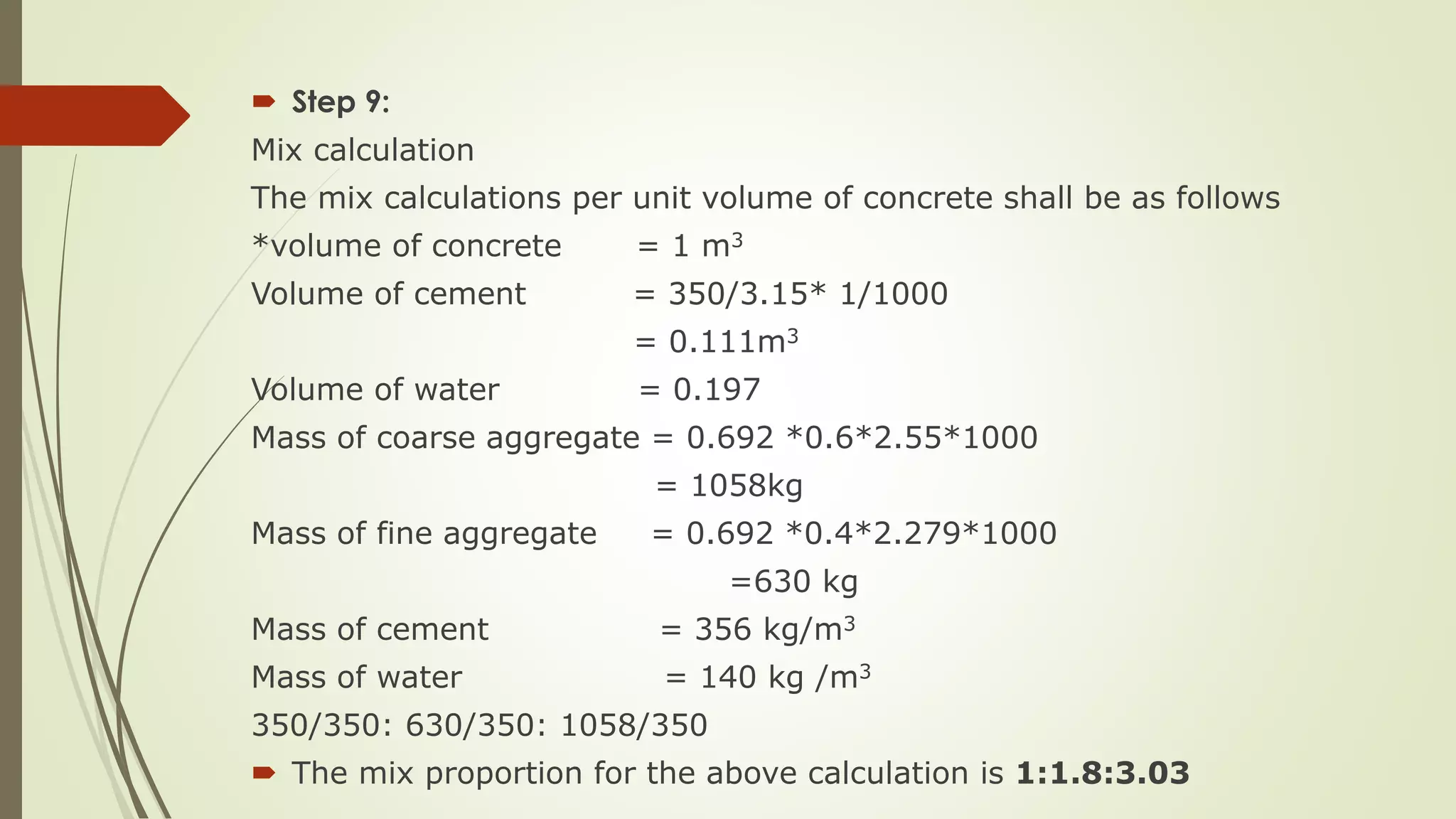  Step 9:
Mix calculation
The mix calculations per unit volume of concrete shall be as follows
*volume of concrete = 1 m3
Volume of cement = 350/3.15* 1/1000
= 0.111m3
Volume of water = 0.197
Mass of coarse aggregate = 0.692 *0.6*2.55*1000
= 1058kg
Mass of fine aggregate = 0.692 *0.4*2.279*1000
=630 kg
Mass of cement = 356 kg/m3
Mass of water = 140 kg /m3
350/350: 630/350: 1058/350
 The mix proportion for the above calculation is 1:1.8:3.03
 