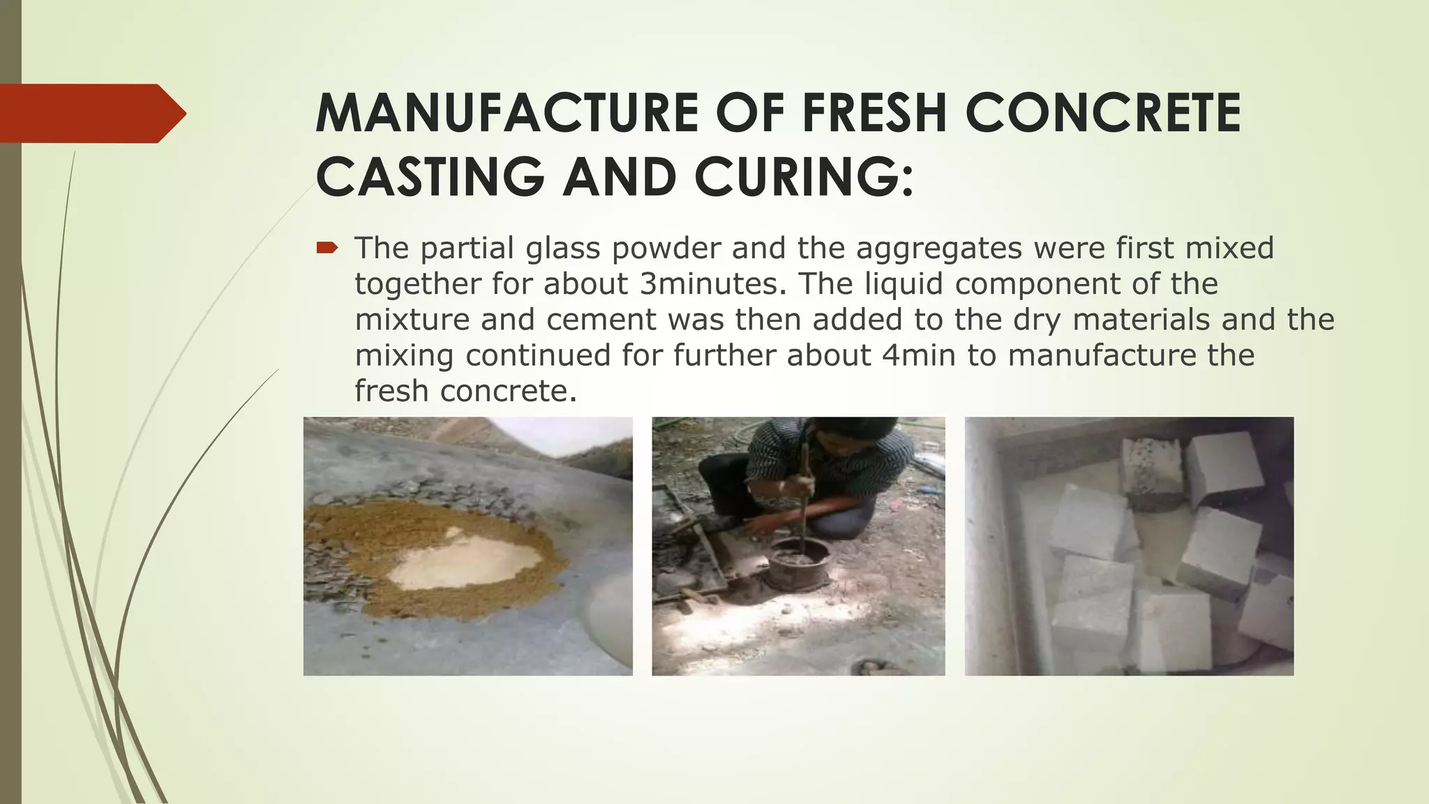 MANUFACTURE OF FRESH CONCRETE
CASTING AND CURING:
 The partial glass powder and the aggregates were first mixed
together for about 3minutes. The liquid component of the
mixture and cement was then added to the dry materials and the
mixing continued for further about 4min to manufacture the
fresh concrete.
 