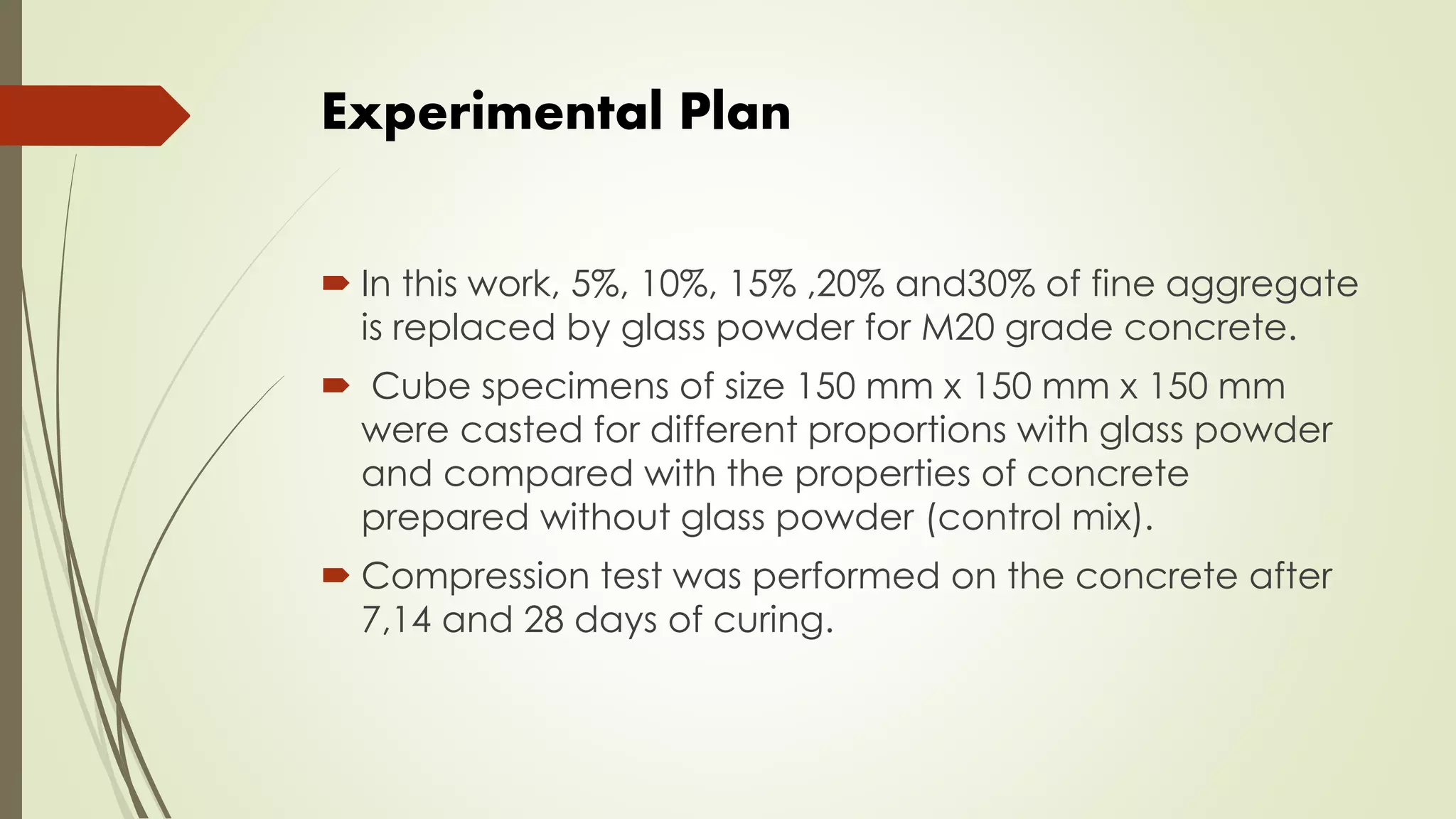 Experimental Plan
 In this work, 5%, 10%, 15% ,20% and30% of fine aggregate
is replaced by glass powder for M20 grade concrete.
 Cube specimens of size 150 mm x 150 mm x 150 mm
were casted for different proportions with glass powder
and compared with the properties of concrete
prepared without glass powder (control mix).
 Compression test was performed on the concrete after
7,14 and 28 days of curing.
 