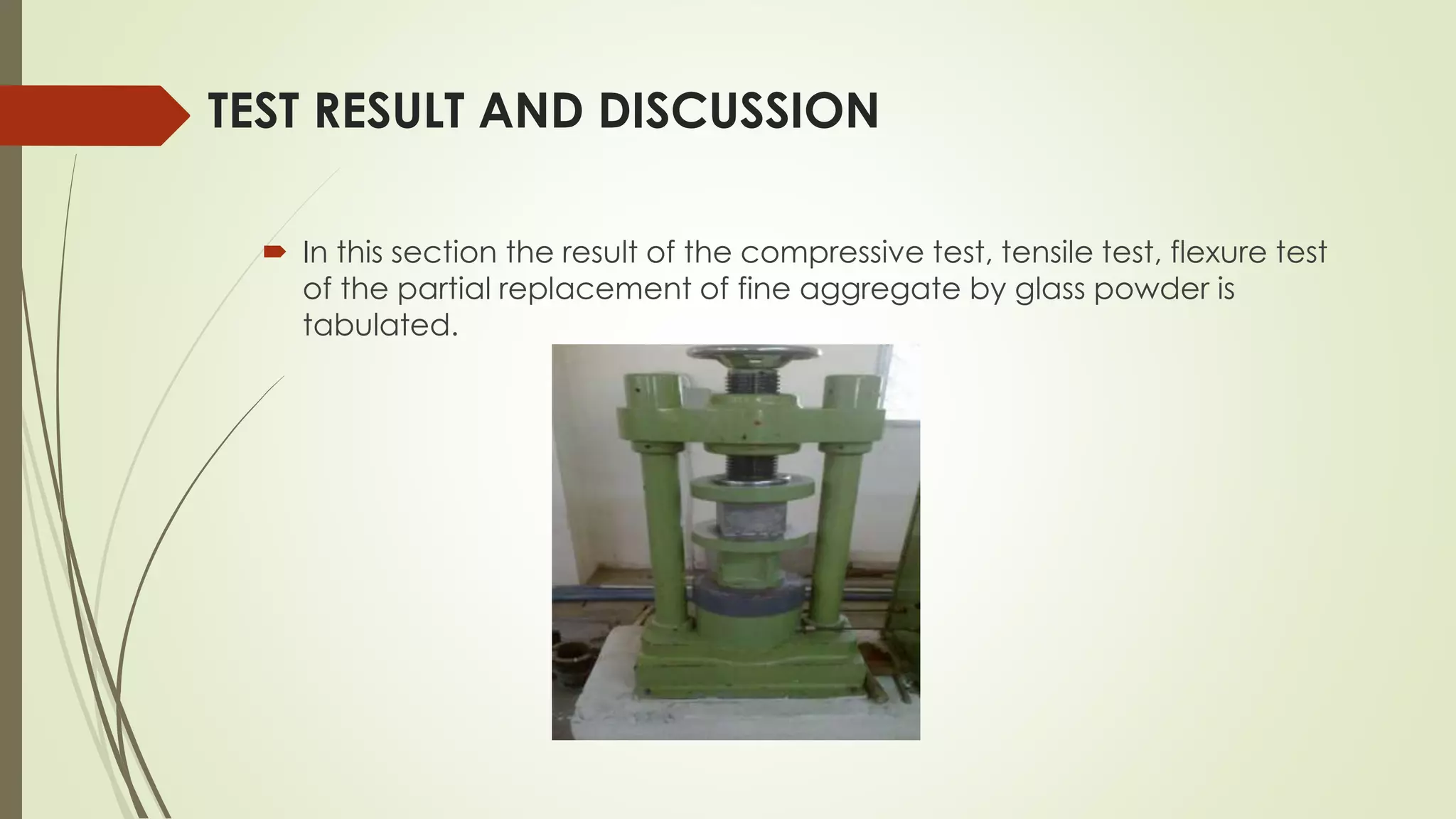 TEST RESULT AND DISCUSSION
 In this section the result of the compressive test, tensile test, flexure test
of the partial replacement of fine aggregate by glass powder is
tabulated.
 