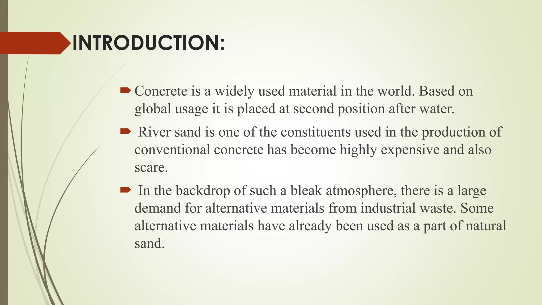 INTRODUCTION:
Concrete is a widely used material in the world. Based on
global usage it is placed at second position after water.
 River sand is one of the constituents used in the production of
conventional concrete has become highly expensive and also
scare.
 In the backdrop of such a bleak atmosphere, there is a large
demand for alternative materials from industrial waste. Some
alternative materials have already been used as a part of natural
sand.
 