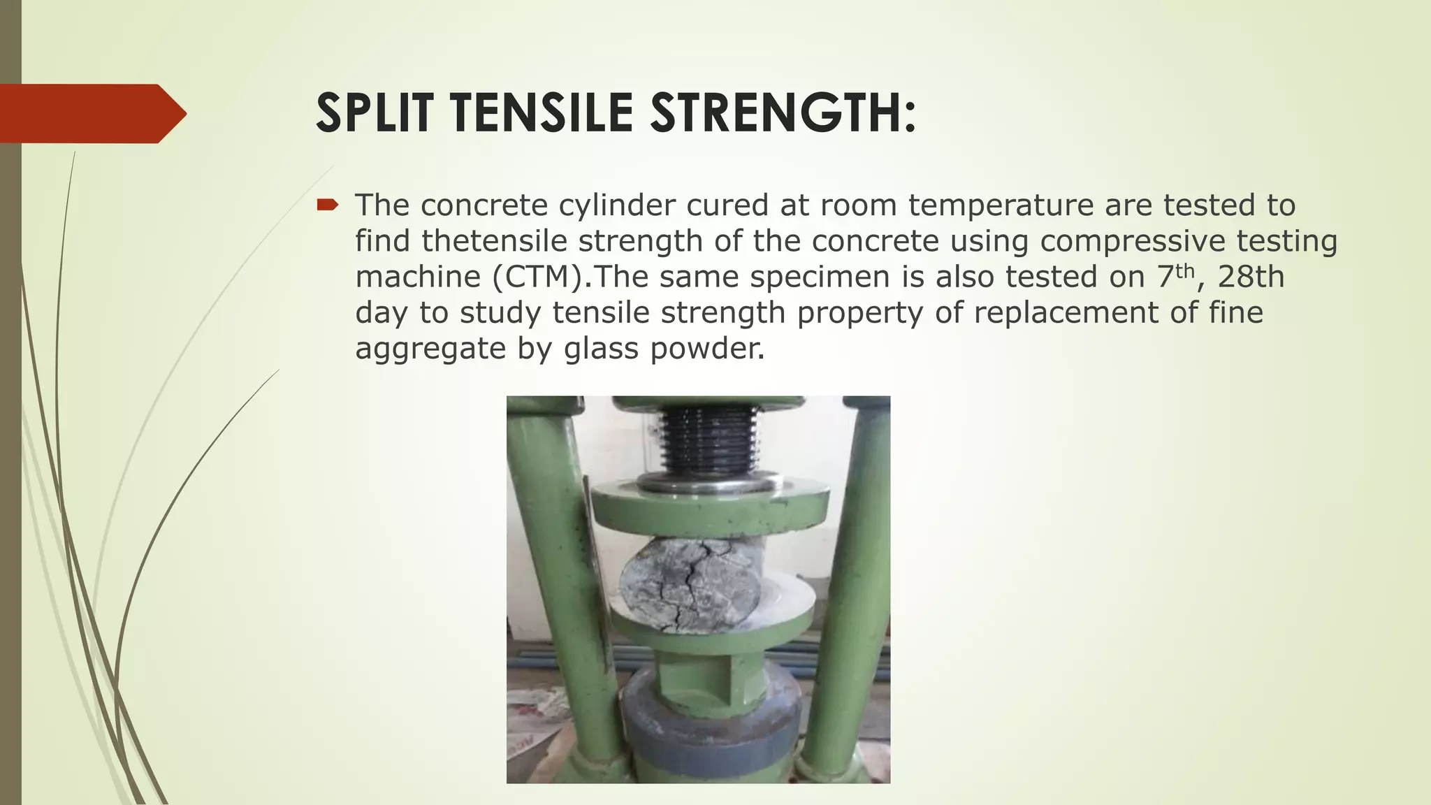 SPLIT TENSILE STRENGTH:
 The concrete cylinder cured at room temperature are tested to
find thetensile strength of the concrete using compressive testing
machine (CTM).The same specimen is also tested on 7th, 28th
day to study tensile strength property of replacement of fine
aggregate by glass powder.
 