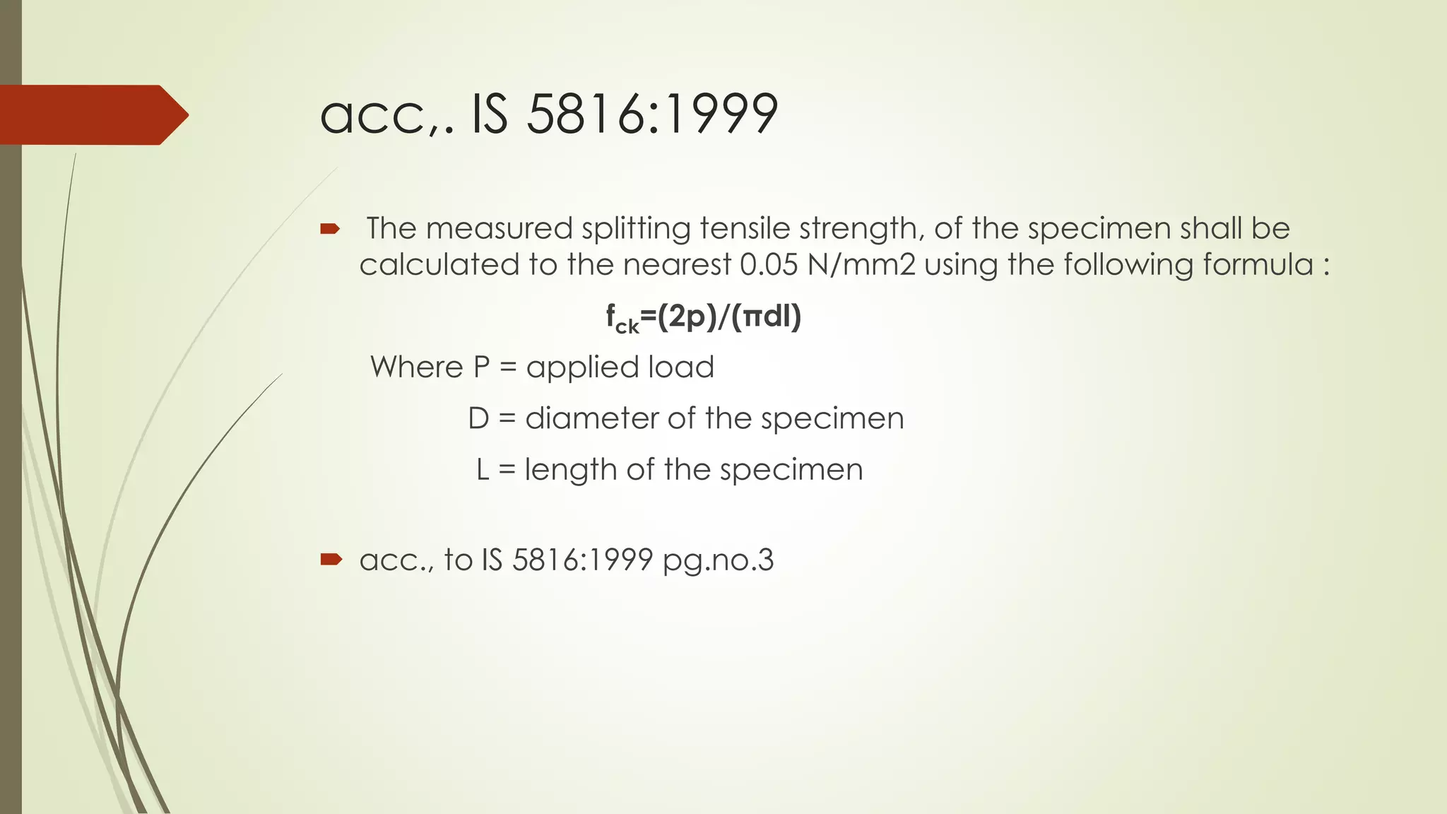 acc,. IS 5816:1999
 The measured splitting tensile strength, of the specimen shall be
calculated to the nearest 0.05 N/mm2 using the following formula :
fck=(2p)/(πdl)
Where P = applied load
D = diameter of the specimen
L = length of the specimen
 acc., to IS 5816:1999 pg.no.3
 