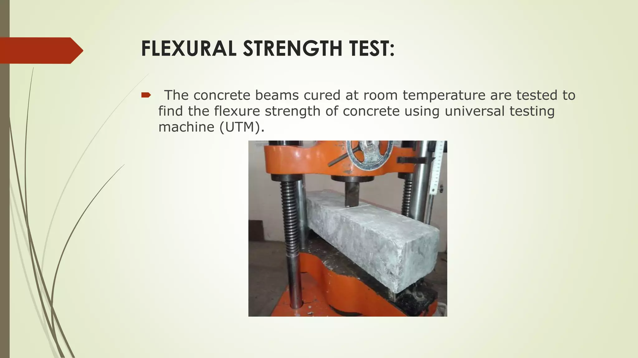 FLEXURAL STRENGTH TEST:
 The concrete beams cured at room temperature are tested to
find the flexure strength of concrete using universal testing
machine (UTM).
 