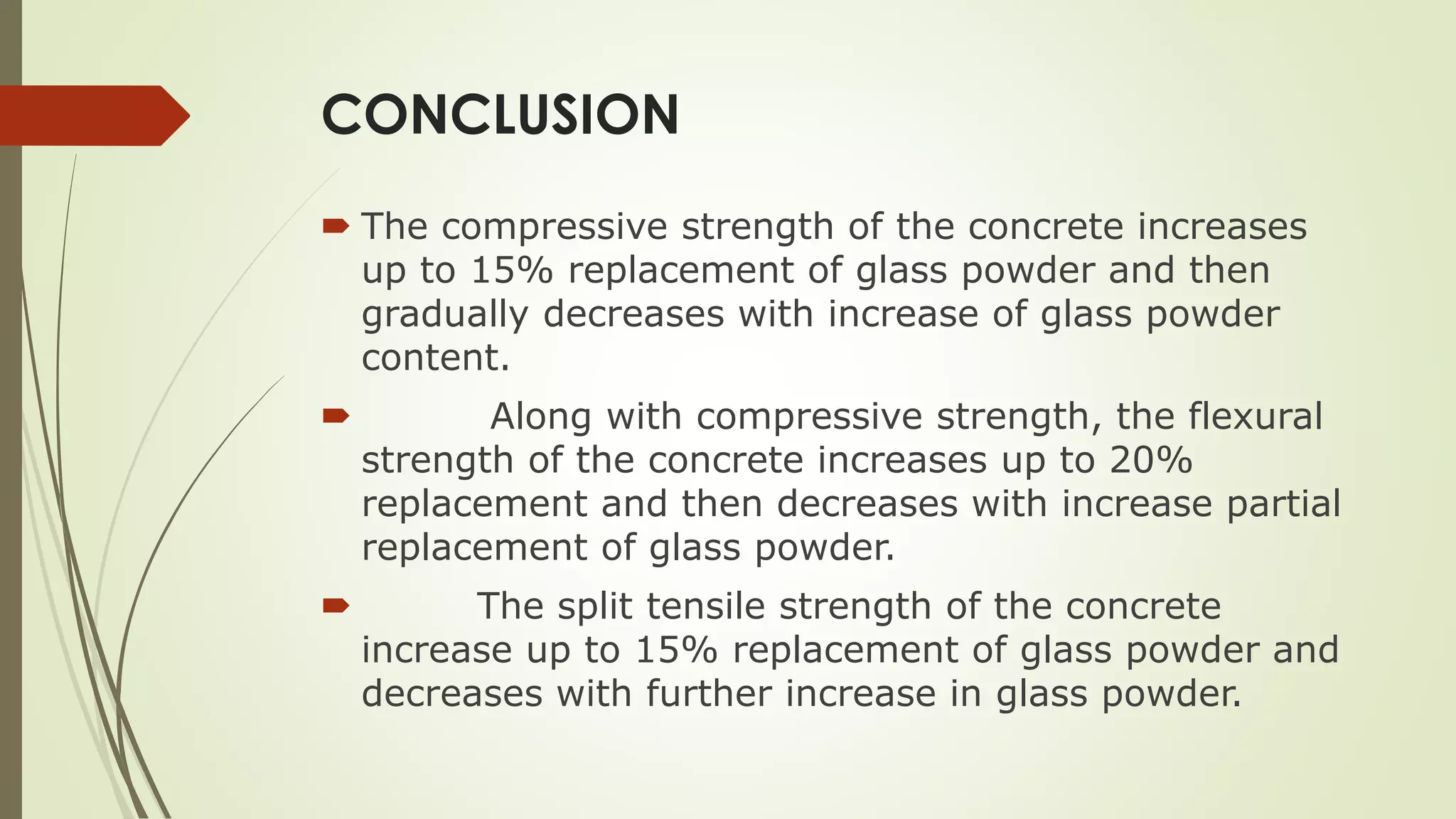 CONCLUSION
 The compressive strength of the concrete increases
up to 15% replacement of glass powder and then
gradually decreases with increase of glass powder
content.
 Along with compressive strength, the flexural
strength of the concrete increases up to 20%
replacement and then decreases with increase partial
replacement of glass powder.
 The split tensile strength of the concrete
increase up to 15% replacement of glass powder and
decreases with further increase in glass powder.
 