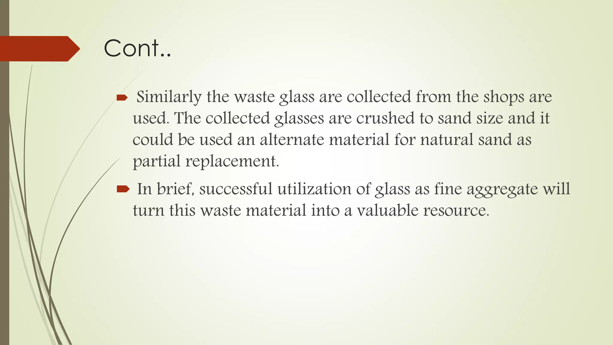 Cont..
 Similarly the waste glass are collected from the shops are
used. The collected glasses are crushed to sand size and it
could be used an alternate material for natural sand as
partial replacement.
 In brief, successful utilization of glass as fine aggregate will
turn this waste material into a valuable resource.
 