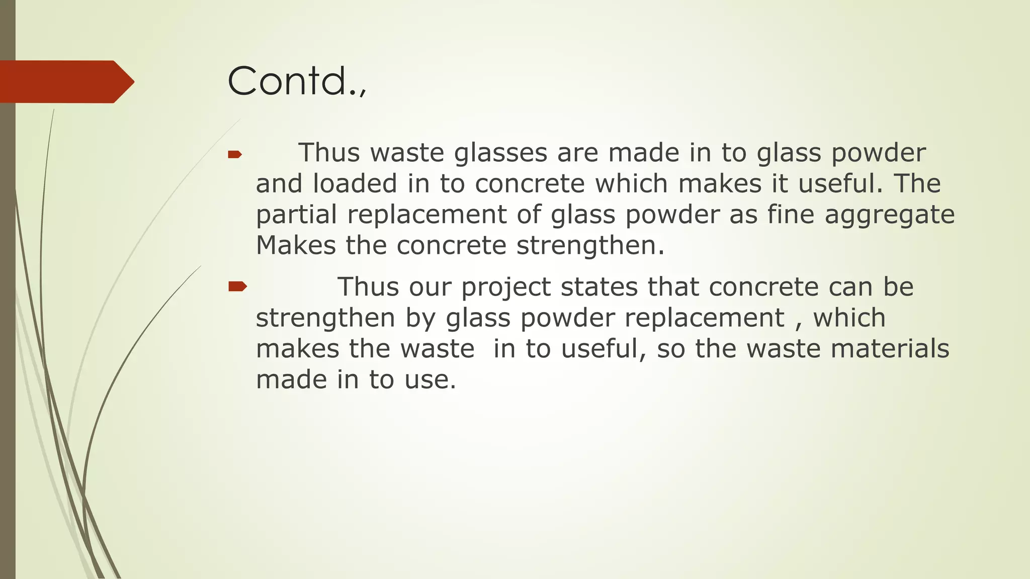 Contd.,
 Thus waste glasses are made in to glass powder
and loaded in to concrete which makes it useful. The
partial replacement of glass powder as fine aggregate
Makes the concrete strengthen.
 Thus our project states that concrete can be
strengthen by glass powder replacement , which
makes the waste in to useful, so the waste materials
made in to use.
 