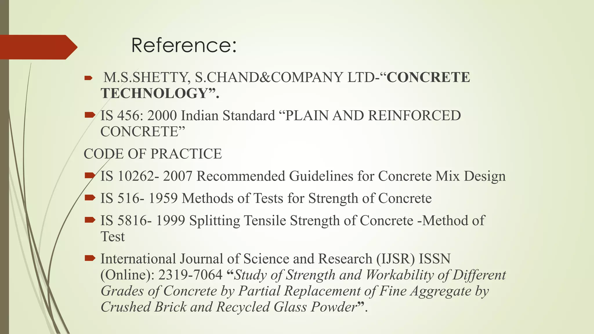 Reference:
 M.S.SHETTY, S.CHAND&COMPANY LTD-“CONCRETE
TECHNOLOGY”.
 IS 456: 2000 Indian Standard “PLAIN AND REINFORCED
CONCRETE”
CODE OF PRACTICE
 IS 10262- 2007 Recommended Guidelines for Concrete Mix Design
 IS 516- 1959 Methods of Tests for Strength of Concrete
 IS 5816- 1999 Splitting Tensile Strength of Concrete -Method of
Test
 International Journal of Science and Research (IJSR) ISSN
(Online): 2319-7064 “Study of Strength and Workability of Different
Grades of Concrete by Partial Replacement of Fine Aggregate by
Crushed Brick and Recycled Glass Powder”.
 