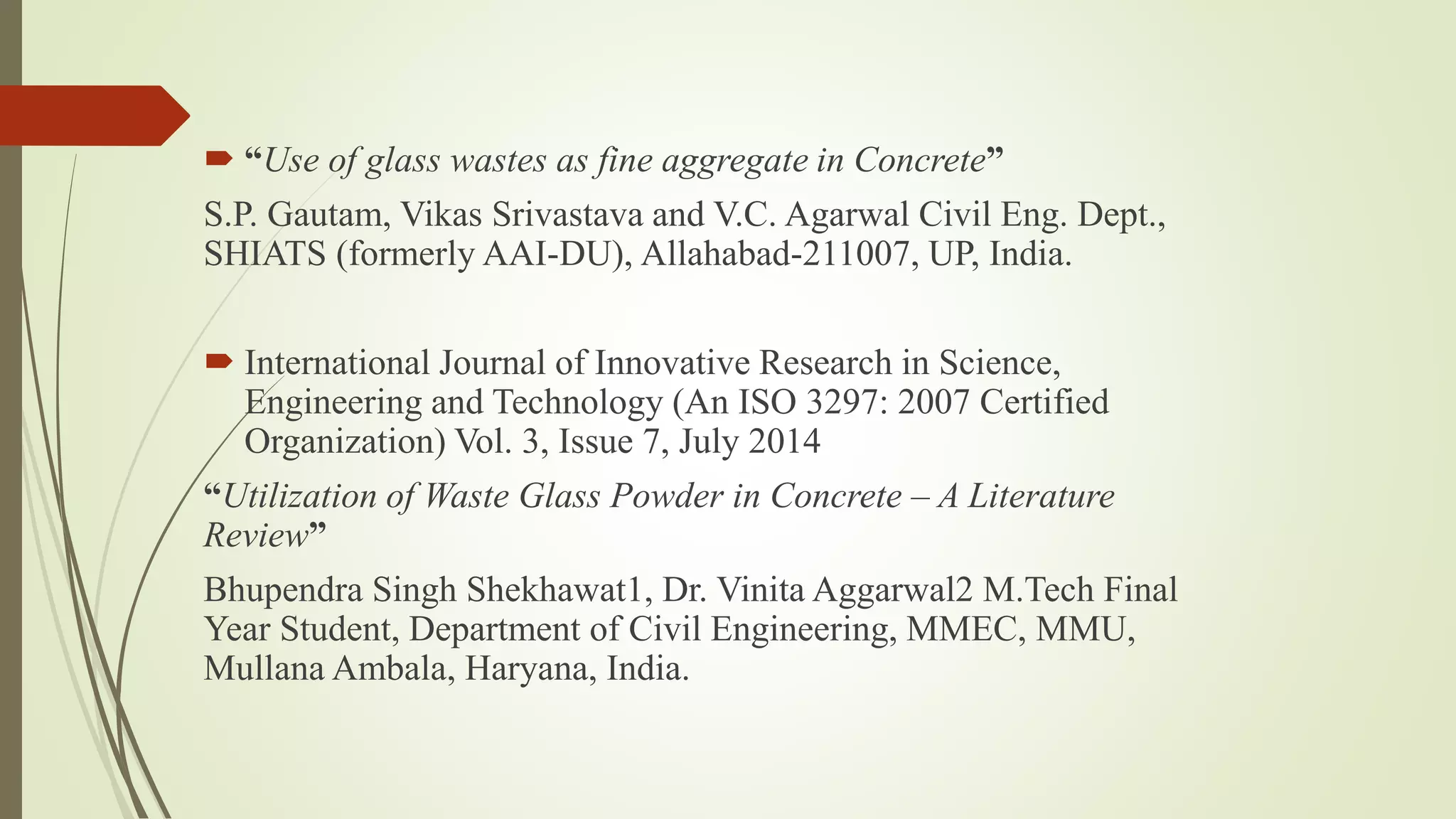  “Use of glass wastes as fine aggregate in Concrete”
S.P. Gautam, Vikas Srivastava and V.C. Agarwal Civil Eng. Dept.,
SHIATS (formerly AAI-DU), Allahabad-211007, UP, India.
 International Journal of Innovative Research in Science,
Engineering and Technology (An ISO 3297: 2007 Certified
Organization) Vol. 3, Issue 7, July 2014
“Utilization of Waste Glass Powder in Concrete – A Literature
Review”
Bhupendra Singh Shekhawat1, Dr. Vinita Aggarwal2 M.Tech Final
Year Student, Department of Civil Engineering, MMEC, MMU,
Mullana Ambala, Haryana, India.
 
