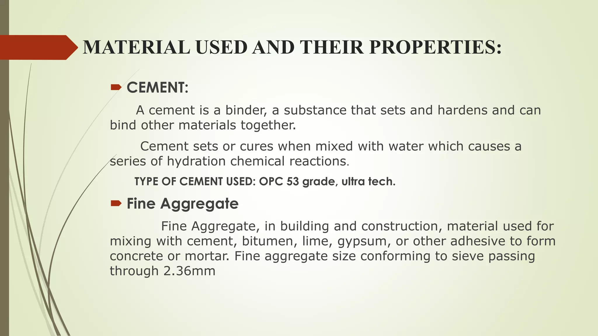 MATERIAL USED AND THEIR PROPERTIES:
 CEMENT:
A cement is a binder, a substance that sets and hardens and can
bind other materials together.
Cement sets or cures when mixed with water which causes a
series of hydration chemical reactions.
TYPE OF CEMENT USED: OPC 53 grade, ultra tech.
 Fine Aggregate
Fine Aggregate, in building and construction, material used for
mixing with cement, bitumen, lime, gypsum, or other adhesive to form
concrete or mortar. Fine aggregate size conforming to sieve passing
through 2.36mm
 