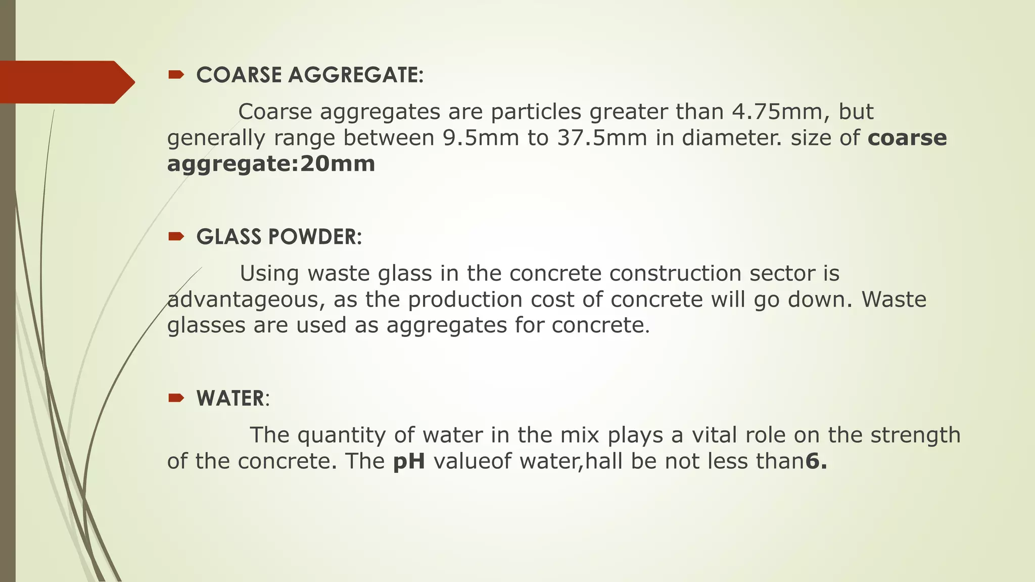  COARSE AGGREGATE:
Coarse aggregates are particles greater than 4.75mm, but
generally range between 9.5mm to 37.5mm in diameter. size of coarse
aggregate:20mm
 GLASS POWDER:
Using waste glass in the concrete construction sector is
advantageous, as the production cost of concrete will go down. Waste
glasses are used as aggregates for concrete.
 WATER:
The quantity of water in the mix plays a vital role on the strength
of the concrete. The pH valueof water,hall be not less than6.
 