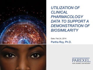 UTILIZATION OF
CLINICAL
PHARMACOLOGY
DATA TO SUPPORT A
DEMONSTRATION OF
BIOSIMILARITY
Date: Feb 24, 2014
Partha Roy, Ph.D.
 