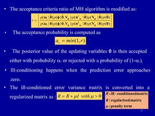 10
• The acceptance criteria ratio of MH algorithm is modified as:
2
2
( | ) ( | , ) ( | ) ( | ) ( )
( | ) ( | , ) ( | ) ( | ) ( )
i i i
i i i
i
i
p p p p p
r
p p p p p
 
 
  
 
 
θ θ V θ V θ θ
θ θ V θ V θ θ
f w f
f w f
w f 
w f 
• The acceptance probability is computed as
• The posterior value of the updating variables q is then accepted
either with probability ac or rejected with a probability of (1-ac).
(1, )
c
a min r

• Ill-conditioning happens when the prediction error approaches
zero.
• The ill-conditioned error variance matrix is converted into a
regularized matrix as :

:ill conditionedmatrix
:regularizedmatrix
:penalty term
R
R

0
R I wi
R th
 
  
 