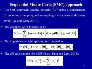 13
Sequential Monte Carlo (SMC) approach
• The SMC approach samples posterior PDF using a combination
of importance sampling and resampling mechanisms at different
levels (Au and Wang 2014) .
• The goodness of fit function is as:
• The importance weight updating is expressed as,
• The effective sample size (ESS) is as (Yang and Lam, 2018):
     
T
1
ˆ
( ) ( ) ( ) ( )
m
i i
i i i i
i
ω -ω f f f f

 
    
 
 

θ θ θ θ
       
1
1:g 1:g 1 g 1 g
( ) ( ) ( , )
g g g
w w w
  

θ θ θ θ
 
( ) ( ) 2 1
1
ESS( ) ( ( ) )
ss
N
h h
g g
h
w w 

 
 