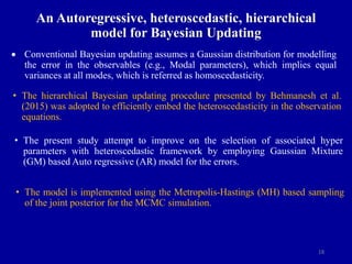 18
An Autoregressive, heteroscedastic, hierarchical
model for Bayesian Updating
 Conventional Bayesian updating assumes a Gaussian distribution for modelling
the error in the observables (e.g., Modal parameters), which implies equal
variances at all modes, which is referred as homoscedasticity.
• The hierarchical Bayesian updating procedure presented by Behmanesh et al.
(2015) was adopted to efficiently embed the heteroscedasticity in the observation
equations.
• The present study attempt to improve on the selection of associated hyper
parameters with heteroscedastic framework by employing Gaussian Mixture
(GM) based Auto regressive (AR) model for the errors.
• The model is implemented using the Metropolis-Hastings (MH) based sampling
of the joint posterior for the MCMC simulation.
 