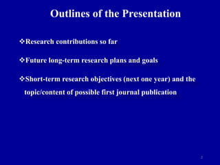 2
Outlines of the Presentation
Research contributions so far
Future long-term research plans and goals
Short-term research objectives (next one year) and the
topic/content of possible first journal publication
 