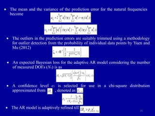 21
 The mean and the variance of the prediction error for the natural frequencies
become
 The outliers in the prediction errors are suitably trimmed using a methodology
for outlier detection from the probability of individual data points by Yuen and
Mu (2012)
 An expected Bayesian loss for the adaptive AR model considering the number
of measured DOFs (No) is as
 A confidence level cL is selected for use in a chi-square distribution
approximated from , denoted as
 The AR model is adaptively refined till
train train
i
N N
k k k
i 1 i 1 i
k 1 k 1
2 ( ( ) ( ))

 a  a  a
 
 
 
 
train train train
i
N N N
2
k k k k
i 2 i i 2 i
k 1 k 1 k 1
4 ( ( ) ( ( ))

 a  a a  a
  
  
 
1
1 [1/( 1)]
1 1
2 2 train
k N

 
 
   
 
 
 
m i
i
i
i
2
N i i
s s
i 1
ε ,
LR 2(N 1) (N 1)




a  



 

 
   
 
 
 
m
i
i
i
N
i 1
s
1
(N 1)










i
LR
2
( 1),
s
N 
 
2
( 1),
i i s
N
LR  
  

 