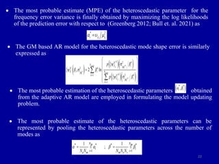 22
 The most probable estimate (MPE) of the heteroscedastic parameter for the
frequency error variance is finally obtained by maximizing the log likelihoods
of the prediction error with respect to (Greenberg 2012; Bull et. al. 2021) as
 The GM based AR model for the heteroscedastic mode shape error is similarly
expressed as
 The most probable estimation of the heteroscedastic parameters obtained
from the adaptive AR model are employed in formulating the model updating
problem.
 The most probable estimate of the heteroscedastic parameters can be
represented by pooling the heteroscedastic parameters across the number of
modes as
* 2
i i
i  
a  

   
 
 
   
 
 
   
 
2
2
2
1
1
, 2 ln
i k
order
i
train
i k
i k k
N i
j
i k
i i N
i k k
k
i
j
k
p β
β β
p β
f
f

f

 
 
 
 
  
 
 
 
 


 
* *
i i
,
a b
* * * *
1 1
1 1
;
N N
m m
i i
i i
e m m e s
N N N N N
a a b b
 
 
 
 