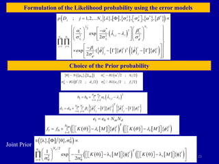 23
Formulation of the Likelihood probability using the error models
Choice of the Prior probability
Joint Prior
         
 
 
         
 
2 2 * *
1
2
* * *
2
,
2 2 2
1 1
2
; 1,2,... , , , , ,
ˆ
exp
2
ˆ ˆ
exp ( )
2
s
m e i
i i
i
j e
N
i i i
i j i
N N
i j i i
i i
T
i
j j
p D j N  f
  f
f
   a b
a a b
 
  
b
f f f f

 
 
  
 
 
 
   

 
 

   
   
 
 
 
    
 
 
 

    
 
 
 
 
 
 

     
   
   
2 *
1
2 * 2
1 1 1
~ , ~ 2 ; 2
~ 2 ; 2 2 ; 2
N IG b
IG d IG e f
q qq 
f q
q    a
 b 
 
    
      
 
2
1 0 ,
1 1
1 0
1 1
ˆ
ˆ ˆ
N N
m e
i i j i
i j
T
i i
N N i i
m e
i
j j
i j
b b
d d
a  
b f f f f
 
 
 
 
  
     
     
       
 
1 0
1 0
1
m d
T
N i i
m
i i
i
e e N N
f f K M K M
q  f q  f


 
   
   
   
   
   
     
 
     
       
 
2
2
2 2
1
, ,
1 1
exp
2
d
m
N
N T
i i
i i
i
K M K M
q
 q q
   q  
   
   
 q   f q   f
   
   
   
   
 
   

 