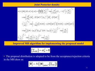 24
Joint Posterior density
Improved MH algorithm for implementing the proposed model
       
         
     
     
1
2
* * *
2 2
2 2 2
,
2 2 2
1 1
*
1
2
2
2 2
ˆ
( , , , , , ) exp
2
ˆ ˆ
exp ( )
2
1 1
exp
2
S
m e
d
N
N N
i i i
i j i
i i i
i i
i i
T
i
i
j j
N
T
i
i i
S
K M K M
 f q
  f
f
f
q q
a a b
  q     
   
b
f f f f

q  f q 
 
 

 
   

    
     
     
 
  
 
    
 
 
   
 
 
 
   
   
   
     
  
 

 
 
   
       
 
*
*
1
1
2
1 1
2 2
1 1
2 2
1 1
2 2 2 2
1 1
exp exp
2 2
1 1
exp exp
2 2
i
T
e
b
d f
a
q qq q
 
b
f f q q
f
q  q 
 
   


 
 
 

 
   

 
       
 
     
       
 
 
       
       
   
  2
qq q

  I
• The proposal distribution is adopted to be from the acceptance/rejection criteria
in the MH draw as
     
 
,
N qq
 
θ θ priori
 