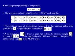 25
• The acceptance probability is computed as
• The acceptance criteria ratio (Sedehi et. al. 2016) is calculated as
• The posterior value of the updating variables q is then accepted either with
probability or rejected with a probability of
• A random number is drawn at each step so that, the proposal sample i s
accepted if and rejected otherwise. This random number is updated at
each iteration step in the MCMC chain.
(1, )
c
a min r

               
   
 
               
   
 
2 2 2 2
2 2 2 2
( | , , , , ) ( , | ) ( ) , ,
( | , , , , ) ( , | ) ( ) , ,
j
j
p
r
p
 
 
  
 
 
D θ θ θ θ θ
D θ θ θ θ θ
 f  f
 f  f
 f     f     
 f     f     
c
a  
1 c
a

 
r
c
r a

 
itr
 
q
 