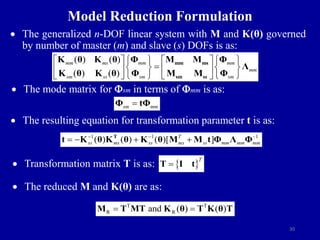 30
Model Reduction Formulation
 The generalized n-DOF linear system with M and K(θ) governed
by number of master (m) and slave (s) DOFs is as:
 The mode matrix for sm in terms of mm is as:
 The resulting equation for transformation parameter t is as:
 Transformation matrix T is as:
 The reduced M and K(θ) are as:
( ) ( )
( ) ( )
mm ms mm mm
mm
sm ss sm sm
   
   

   
   
   
   
mm ms
sm ss
K θ K θ Φ M M Φ
Λ
K θ K θ Φ M M Φ
sm mm

Φ tΦ
1 1 1
( ) ( ) ( )[ ]
T
ss ms ss ms ss mm mm mm
  
   
T
t K θ K θ K θ M M t Φ Λ Φ
T T
R R
and ( ) ( )
 
M T MT K θ T K θ T
 
T

T I t
 