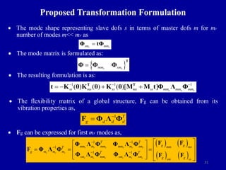 31
 The mode shape representing slave dofs s in terms of master dofs m for mr
number of modes m<< mr as
 The mode matrix is formulated as:
 The resulting formulation is as:
Proposed Transformation Formulation
 The flexibility matrix of a global structure, Fg can be obtained from its
vibration properties as,
1
F Φ Λ Φ

 T
g d d d
 Fg can be expressed for first mr modes as,
   
   
1 1
1
1 1
r r r r r r
r r r
r r r r r r
T T
g g
mm m mm mm m sm mm ms
T
g m m m T T
sm m mm sm m sm g g
sm ss
 

 
 
 
 
  
 
 
 
   
F F
Φ Λ Φ Φ Λ Φ
F Φ Λ Φ
Φ Λ Φ Φ Λ Φ F F
r r
sm mm

Φ tΦ
 
r r
mm sm

T
Φ Φ Φ
1 1 1
( ) ( ) ( )[ ] r r r
ss ms ss ms ss mm mm mm
  
   
T T
t K θ K θ K θ M M t Φ Λ Φ
 