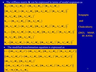 33
 The stiffness matrix K can be expressed in terms of modal responses as
     
      
 
  
   
1 1
1 1 1
1
1
1 1 1 1
1
1 1
1
1 1
r r r r r r r r r r r r
r r r r r r r r r r r r r r r r
r r r r r r r r
r r r r r r r r
T T T
mm mm m m mm mm m m mm mm m m sm
T T T T
sm m m sm sm m m mm mm m m mm mm m m sm
T T
sm m m mm mm m m mm
T T
ms mm m m mm mm m m sm
 
  


   

 

 
 

 
K Φ Λ Φ Φ Λ Φ Φ Λ Φ
Φ Λ Φ Φ Λ Φ Φ Λ Φ Φ Λ Φ
Φ Λ Φ Φ Λ Φ
K Φ Λ Φ Φ Λ Φ
Φ
      
 
      
 
  
 
1
1
1 1 1 1
1
1
1 1 1 1
1
1 1
1
r r r r r r r r r r r r r r r r
r r r r r r r r r r r r r r r r
r r r r r r r r
r r r r
T T T T
sm m m sm sm m m mm mm m m mm mm m m sm
T T T T
sm sm m m sm sm m m mm mm m m mm mm m m sm
T T
sm m m mm mm m m mm
T
ss sm m m sm sm


   


   

 


  
 
Λ Φ Φ Λ Φ Φ Λ Φ Φ Λ Φ
K Φ Λ Φ Φ Λ Φ Φ Λ Φ Φ Λ Φ
Φ Λ Φ Φ Λ Φ
K Φ Λ Φ Φ
    
 
1
1
1 1 1
r r r r r r r r r r r r
T T T
m m mm mm m m mm mm m m sm


  
Λ Φ Φ Λ Φ Φ Λ Φ
 The modified transformation equation is expressed as
      
 
      
 
  
1
1 1 1 1
1
1
1 1 1 1
1
1 1
1
r r r r r r r r r r r r r r r r
r r r r r r r r r r r r r r r r
r r r r r r r r
r r r
T T T T T T
mm m m mm mm m m mm mm m m mm mm m m mm
T T T T T T
mm m m mm mm m m mm mm m m mm mm m m mm
T T
mm m m mm mm m m mm
mm m m

   


   

 

  


t tΦ Λ Φ t tΦ Λ Φ Φ Λ Φ Φ Λ Φ t
tΦ Λ Φ t tΦ Λ Φ Φ Λ Φ Φ Λ Φ t
tΦ Λ Φ Φ Λ Φ
tΦ Λ Φ
      
 
1
1 1 1
1
r r r r r r r r r r r r r
r r r r
T T T T T T
mm mm m m mm mm m m mm mm m m mm
T
ms ss mm m m mm

  


 

 
t tΦ Λ Φ Φ Λ Φ Φ Λ Φ t
M M t Φ Λ Φ
Sengupta
and
Chakraborty
(2023, MSSP,
IF: 8.934)
 