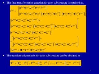 35
 The final transformation equation for each substructure is obtained as,
 The transformation matrix for each substructure can be obtained as
 
         
 
       
       
         
 
         
 
       
1
1 1 1
1
1
1
T T
r r r r
T T T T
r r r r r r r r r r r r
T T
r r r r
r r r r
sub sub sub sub sub
mm m m mm
sub
sub sub sub sub sub sub sub sub sub sub sub
mm m m mm mm m m mm mm m m mm
sub sub sub sub sub
mm m m mm
sub sub sub sub
mm m m mm

  



 

 
  
 
 

t Φ Λ Φ t
t
t Φ Λ Φ Φ Λ Φ Φ Λ Φ t
t Φ Λ Φ t
t Φ Λ Φ
       
         
 
       
       
 
         
 
       
   
1 1
1 1
1
1
1
1
1
T T T T
r r r r r r r r
T T
r r r r r r r r
T T
r r r r
T
r r r r r
sub sub sub sub sub sub sub
mm m m mm mm m m mm
sub sub sub sub sub sub sub
mm m m mm mm m m mm
sub sub sub sub sub
mm m m mm
sub sub sub sub sub
mm m m mm mm m
 
 





 
 
 
 
 


Φ Λ Φ Φ Λ Φ t
t Φ Λ Φ Φ Λ Φ
t Φ Λ Φ t
t Φ Λ Φ Φ Λ   
       
 
       
1 1
1
1
( ) ( )
T T
r r r r r r r
T
r r r r
sub sub sub sub sub
T
m mm mm m m mm
sub sub sub sub
sub sub
ms ss mm m m mm
 


 
 
 
 
 
 

 
Φ Φ Λ Φ t
M M t Φ Λ Φ
     
( ) ( ) ( )
(1) (1) (1) (2) (2) (2)
, ,.....,
T I t T I t T I t
  
sub sub sub
T
T T N N N
mm mm mm
 