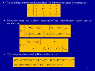36
 The combined transformation matrices for the entire structure is obtained as
 Now, the mass and stiffness matrices of the reduced-order model can be
obtained as,
 The component mass and stiffness matrices is as
(1)
(2)
( )
0 0 0
0 0 0
0 0 .... 0
0 0 0 sub
comb
N
 
 
 

 
 
 
T
T
T
T
( ) ( )
(1) (1)
( ) ( )
(1) (1)
sub sub
T T
T T
sub sub
^
^
N N
mm mm ms ms comb
R ^ ^
^ ^
N N
T T
comb ms ms comb ss ss comb
,....., ,.....,
,....., ,.....,
 
   
 
   
   
 

 
   
 
   
 
   
 
M M M M T
M
T M M T M M T
T
( )
(1)
( )
(1)
sub
T
sub
N
mm mm
R ^
^
N
T
comb ss ss comb
,.....,
,.....,
 
 
 
 
 
 

 
 
 
 
 
 
 
K K 0
K
0 T K K T
 
T
T
( ) ( ) ( ) ( ) ( ) ( ) ( ) ( ) ( ) ( )
( ) ( ) ( ) ( ) ( ) ( ) ( ) ( )
T T
T
^ ^
sub sub sub sub sub sub sub sub sub sub
ms mm mm sm mm ms ss ms sm ss
^
sub sub sub sub sub sub sub sub
ss sm mm ms sm sm ms ss
= ,
=
  
  
M Φ M Φ Φ M K K Φ K
M Φ M M Φ Φ M M
 