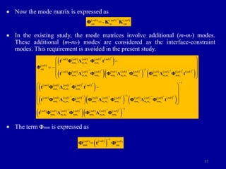 37
 Now the mode matrix is expressed as
 In the existing study, the mode matrices involve additional (m-mr) modes.
These additional (m-mr) modes are considered as the interface-constraint
modes. This requirement is avoided in the present study.
 The term mm is expressed as
1
( ) ( ) ( )
-
sub sub sub
sm ss sm
=

Φ K K
 
         
 
       
       
         
 
         
 
     
1
1 1 1
1
1
1
T T
r r r r
T T T T
r r r r r r r r r r r r
T T
r r r r
r r r r
sub sub sub sub sub
mm m m mm
sub
sm
sub sub sub sub sub sub sub sub sub sub sub
mm m m mm mm m m mm mm m m mm
sub sub sub sub sub
mm m m mm
sub sub sub s
mm m m mm

  



 

 
  
 
 

t Φ Λ Φ t
Φ
t Φ Λ Φ Φ Λ Φ Φ Λ Φ t
t Φ Λ Φ t
t Φ Λ Φ 
       
         
 
       
       
 
1 1
1 1
1
1
1
T T T T
r r r r r r r r
T T
r r r r r r r r
ub sub sub sub sub sub sub sub
mm m m mm mm m m mm
sub sub sub sub sub sub sub
mm m m mm mm m m mm
 
 



 
 
 
 
 
Φ Λ Φ Φ Λ Φ t
t Φ Λ Φ Φ Λ Φ
 
 
1
( ) ( )
sub
sub sub
mm sm
=

Φ t Φ
 