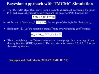 38
Bayesian Approach with TMCMC Simulation
 The TMCMC algorithm starts from a sample distributed according the prior
PDF and makes it gradually evolve toward the posterior PDF function as:
 At the start of each step j, , the sample of size Ns is distributed as qj-1 .
 Each point qj−1,k of the sample is then affected by a weighting coefficient as:
 These weighting coefficients minimizes resampling thus evading Kernel
density function (KDF) approach. The step size k is taken = 0.2, 0.5, 1.0 as per
the existing studies.
( ) ( )
( ) 
θ θ θ
j
q prior
j
f l f
1  
j m
1
, 1,
( ) ,1



  
θ j j
q q
j k j k s
w l k N
Sengupta and Chakraborty (2023, CMAME, IF: 7.2)
 