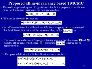 39
Proposed affine-invariance based TMCMC
• The mode shapes and square of eigenfrequencies for the proposed reduced-order
model with invariant mass terms can be represented as:
 
R m m×m Rm×m m
m×m

K θ Φ Λ M Φ
• This can be shown in D-space as:
   
, R m m×m Rm×m m
m×m
 
D Λ Φ K θ Φ Λ M Φ
• An affine transformation with an invertible linear mapping can be represented
for the different dimensions of the measured observables as
) as
 
,
m m
Λ Φ
   
ˆ
, m×m Rm×m m
 
φ Λ Φ : Θ A Λ M Φ b
• The transformation between D-space containing separate distributions of and
with the affine transformed space containing together can be
represented as
Λ Φ
Θ  
,
φ Λ Φ
   
   
| , | |
p p p
 
Θ θ φ Λ Φ θ D θ
• The proposal distribution in the affine-invariant space is as
     
 
 
   
* * *
,
* *
,
| , | ,
, | , 1,2,.......,
i m m i
m m i o
p p
p i N

 
Θ Θ φ Λ Φ φ Λ Φ
D Λ Φ θ D Λ Φ
 