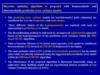 4
Bayesian updating algorithm is proposed with homoscedastic and
heteroscedastic prediction error variance models.
 The prediction error variance models for non-informative prior estimation are
considered for both the frequencies and mode shapes.
 Three different choices of the hyperparameters are explored with each set
representing a prediction error model.
 The ill-conditioning problem is addressed by an improved regularization approach
based on the hyperparameters of the prediction error variances within the MH-
based MCMC algorithm.
 Then a Gaussian Mixture (GM) based Auto-regressive (AR) model in conditional
heteroscedastic (CH) (termed as GMARCH) framework is developed.
 The most probable values (MPVs) of the heteroscedastic parameters for the modal
observables are directly estimated using the suggested heteroscedastic error model
within the MH-based MCMC algorithm.
 The effectiveness of the proposed algorithm is illustrated numerically using an
eight-story shear building model and an experimental dataset examined at Los
Alamos National Laboratory (LANL).
 