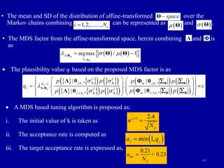 40
• The mean and SD of the distribution of affine-transformed over the
Markov chains combining can be represented as and .
) as
space

Θ
1,2,......., o
i N
  
 Θ  
 Θ
• The MDS factor from the affine-transformed space, herein combining and is
as
Λ Φ
   
 
,
, argmax / 1
m
m



  
 
Φ
Φ Θ Θ
 The plausibility value qj based on the proposed MDS factor is as
   
   
 
   
   
 
   
   
2 2
1
, 2 2
| , | ,
. .
| ,
| ,
s s
o
m
s
s
j,k m j,k
N
j
m j-1,k
j-1,k
p p p p
q c
p p
p p
 

 

 
   
 
   
 
 
 
 
 
 
 
 
Λ Λ Φ Φ
Λ Φ
Φ Φ
Λ Λ
Λ θ Φ θ
Φ θ
Λ θ
 
 
 A MDS based tuning algorithm is proposed as:
i. The initial value of k is taken as
ii. The acceptance rate is computed as
iii. The target acceptance rate is expressed as,
1 2.4
j
p
N
k 

 
1,
j j
a min q

0.21
0.23
tar
p
a +
N

 