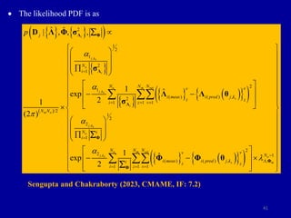 41
 The likelihood PDF is as
   
 
 
 
 
   
 
 
   
 
,
,
,
,
2
1
2
1
2
1
2
1
( ) ( ) ,
2
1 1 1
/2
1
2
2
1
2
( ) ( ) ,
1
ˆ ˆ
| , , ,
1 ˆ
exp
2
1
(2 )
1 ˆ
exp
2
i
j ks
o
i
o m set
j ks
s
i
m o
j ks
o
o
j ks
s
j
N
i
N N N v
v
i meas i pred j k
z z
i z v
N N
N i
i
N
v
i meas i pred j k
i z z
i
p
a
a

a
a

  



 
 
 

 
 
 
 
 
 

 
 
 

 
 
 

Λ Φ
Λ
Λ
Φ
Φ
D Λ Φ σ
σ
Λ Λ θ
σ
Φ Φ θ



 
2
1
,
1 1
m set
o
m
N N v
N
z v

 
 
 
 
 
 
 
 
 
 
 
 
 
 
 
 
 
 

 
 
 
 
 
 Φ
Sengupta and Chakraborty (2023, CMAME, IF: 7.2)
 