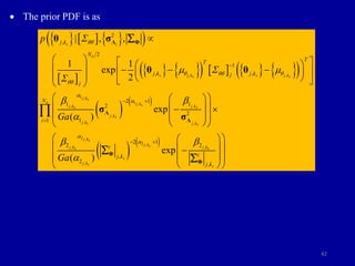 42
 The prior PDF is as
     
 
 
   
       
 
 
 
 
 
, ,
1 ,
1 ,
, ,
,
, ,
2 ,
2 ,
,
,
2
,
2
1
, ,
2 1
1 1
2
2
1
2 1
2
,
2
| , ,
1 1
exp
2
exp
( )
exp
( )
s i
o
s j k s j k
s s
j ks
j ks
j k j k
s s
j ks
j ks j ks
j ks
j ks
j ks
s
j ks
j k
N
T
T
j k j k
j
j
i
j k
p
Ga
Ga
qq
q qq q
qq
a
a
a
a

  

b b
a
b
a

 
 

   
 
    
 
 
   
 
 
 
 
 
 
 
 
 
 
 
Λ Φ
Λ
Λ
Φ
θ σ
θ θ
σ
σ

 ,
1
2
,
o
j ks
s
N
i
i
j k
b

 
 
 
 

 
 
 
 

Φ

 