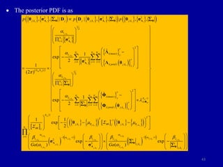 43
 The posterior PDF is as
   
     
     
 
 
 
 
 
 
 
,
,
,
2 2 2
, , ,
1
2
1
2
1
2
( )
1
2
1 1 1
( ) ,
/2
1
2
2
1
, , | | , , , ,
ˆ
1
exp
2
1
(2 )
exp
s i s i s i
j ks
s
i
o m set
j ks
i
s
m o
j ks
s
j k j j j k j k
N
i
v
N N N i meas
z
v
i z v
i pred j k
z
N N
N i
i
p p p
a
a

a

  


 
 
 

 
 
 

 
 

 
 
 
 
 
 
 
 
 
 

 
 
Λ Φ Λ Φ Λ Φ
Λ
Λ
Φ
θ σ D D θ σ θ σ
σ
Λ
σ Λ θ
  

 
 
 
 
   
       
 
,
, ,
2
( )
2 1
,
1 1 1
( ) ,
2
1
, ,
1
ˆ
1
2
1 1
exp
2
o m set
j ks o
m
s
o
s j k s j k
s s
v
N N N i meas
z N
i v
i z v
i pred j k
z
N
T
T
j k j k
j
j

q qq q
qq
a

  

b

  

 
 
 
 
 
 
 
 
 
 
 
 
 
 
 
 
 
 

 
 
 
 
 
 
 
 
 
 
 
 
 
 
   
 
    
 
 
   
 
 
  Φ
Φ
Φ
Φ θ
θ θ

 
 
 
 
1 2
, ,
2
1 ,
,
, , , ,
,
, ,
,
1 2 1
2 1
1 2 2
2
2 ,
1 2
,
exp exp
( ) ( )
o
j k j k
s s
j k
j k s
s
j k j k j k j k
s s s s
j ks s
j k j k
s j k s
s s
N
i
i
i
j k
j k
Ga Ga
a a
a
a b b b
a a
  
   
   
 
 
   
 
  
 
   
 
   
   

Λ Φ
Λ Φ
σ
σ


 