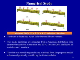 45
Numerical Study
Measured DOFs: (a) at 5, (b) at 4, (c) and (d) at 2 locations
• The beam is discretized by ten Euler-Bernoulli beam elements.
• The modal responses are simulated from a Gaussian distribution with
estimated modal data as the mean and 10 %, 15% and 20% coefficient of
variation (cov) as noises.
• The first two natural frequencies are evaluated from the proposed model
reduction algorithm by considering the first modal data
 