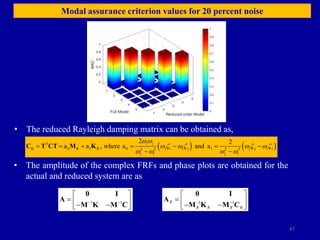 47
Modal assurance criterion values for 20 percent noise
• The reduced Rayleigh damping matrix can be obtained as,
   
i j
T
R 0 R 1 R 0 j i i j 1 j j i i
2 2 2 2
j i j i
2 2
a a , where a and a
C T CT M K
      
 
w w
w  w  w  w 
w w w w
• The amplitude of the complex FRFs and phase plots are obtained for the
actual and reduced system are as
1 1
 
 
  
 
 
0 I
A
M K M C 1 1
R
R R R R
 
 
  
 
 
0 I
A
M K M C
 