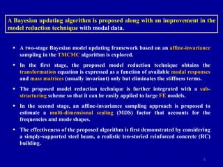5
 A two-stage Bayesian model updating framework based on an affine-invariance
sampling in the TMCMC algorithm is explored.
 In the first stage, the proposed model reduction technique obtains the
transformation equation is expressed as a function of available modal responses
and mass matrices (usually invariant) only but eliminates the stiffness terms.
 The proposed model reduction technique is further integrated with a sub-
structuring scheme so that it can be easily applied to large FE models.
 In the second stage, an affine-invariance sampling approach is proposed to
estimate a multi-dimensional scaling (MDS) factor that accounts for the
frequencies and mode shapes.
 The effectiveness of the proposed algorithm is first demonstrated by considering
a simply-supported steel beam, a realistic ten-storied reinforced concrete (RC)
building.
A Bayesian updating algorithm is proposed along with an improvement in the
model reduction technique with modal data.
 