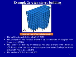 52
Example 2: A ten-storey building
Isometric view of the building model
• The building is modelled in ABAQUS 2020.
• The geometrical and material properties of the structure are adopted from
Jensen et. al. (2014).
• The floors of the building are modelled with shell elements with a thickness
of 0.3m and beam elements with rectangular cross section having dimensions
as taken by Jensen et. al. (2014).
• The number of dofs is about 40,000.
 