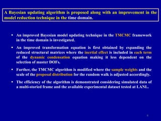 6
 An improved Bayesian model updating technique in the TMCMC framework
in the time domain is investigated.
 An improved transformation equation is first obtained by expanding the
reduced structural matrices where the inertial effect is included in each term
of the dynamic condensation equation making it less dependent on the
selection of master DOFs.
 Further, the TMCMC algorithm is modified where the sample weights and the
scale of the proposal distribution for the random walk is adjusted accordingly.
 The efficiency of the algorithm is demonstrated considering simulated data of
a multi-storied frame and the available experimental dataset tested at LANL.
A Bayesian updating algorithm is proposed along with an improvement in the
model reduction technique in the time domain.
 