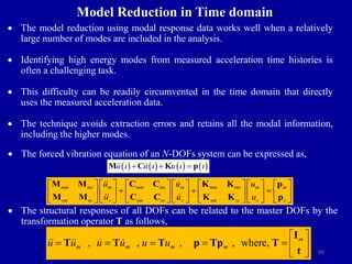 60
Model Reduction in Time domain
 The model reduction using modal response data works well when a relatively
large number of modes are included in the analysis.
 Identifying high energy modes from measured acceleration time histories is
often a challenging task.
 This difficulty can be readily circumvented in the time domain that directly
uses the measured acceleration data.
 The technique avoids extraction errors and retains all the modal information,
including the higher modes.
 The forced vibration equation of an N-DOFs system can be expressed as,
mm ms m mm ms m mm ms m m
sm ss s sm ss s sm ss s s
u u u
u u u
             
  
             
             
M M C C K K p
M M C C K K p
 The structural responses of all DOFs can be related to the master DOFs by the
transformation operator T as follows,
, , where, m
m m m m
u u , u u u u ,
 
      
 
I
T T T p Tp T
t
       
u u u
   
  
M C K p
 