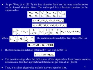 61
 As per Weng et al. (2017), the free vibration form has the same transformation
as the forced vibration form. The undamped free vibration equation can be
expressed as
0 0
T
ms ss
 
  
 
~
M
M M
Where, The reduced-order model by Tian et al. (2021) is
 The transformation relation obtained by Tian et al. (2021) is
 The iterations stop when the differences of the eigenvalues from two consecutive
iterations are less than a predefined tolerance as per Tian et al. (2021).
 Thus, it involves eigenvalue analysis at every iteration step.
0
mm ms m mm ms m
sm ss s sm ss s
u u
u u
     
 
     
     
M M K K
M M K K
 
1
s ss sm m ss s sm m
u u u u

   
K M M K
 
1
m ss sm m ss m sm m
u u u u

   
t K M M t K
1 1
0 0 0
m m
m m m G m m
T
s ss sm ss ms ss
u
u u u u u u
u  
      
     
      

      
~
I
T T T SMT
K K K M M
1
0 0 0
T
ss ms ss
,

   
 
   
   
~
S M
K M M
,
T T
d G G G G
 
M T MT K T KT
1
G d G

 
~
T T SMTM K
 